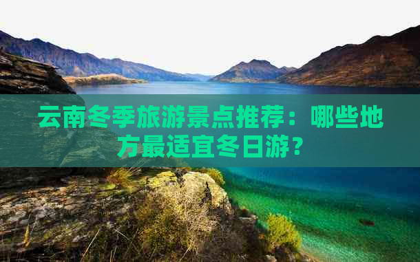 云南冬季旅游景点推荐：哪些地方最适宜冬日游？