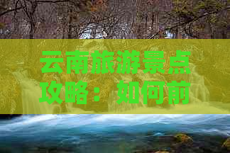 云南旅游景点攻略：如何前往、门票价格、住宿选择等全方位指南