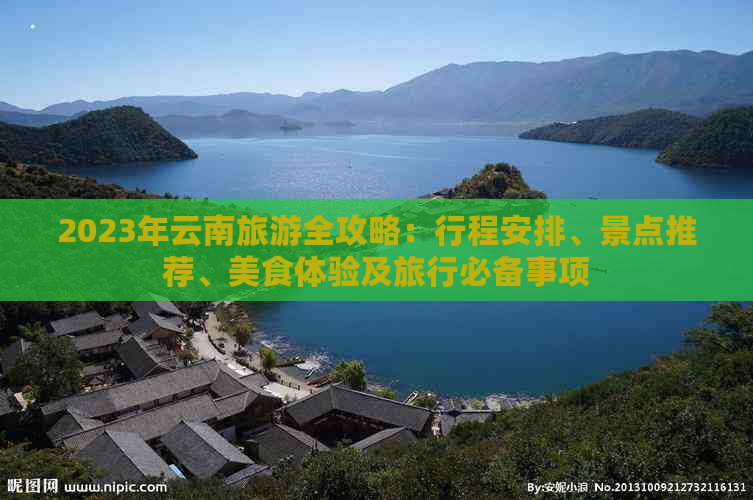 2023年云南旅游全攻略：行程安排、景点推荐、美食体验及旅行必备事项