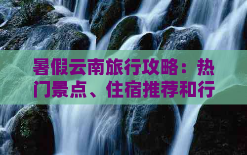 暑假云南旅行攻略：热门景点、住宿推荐和行程规划，让旅行更完美！