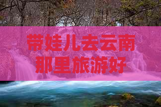 带娃儿去云南那里旅游好玩点：云南亲子游景点推荐