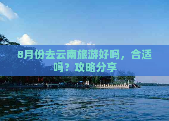 8月份去云南旅游好吗，合适吗？攻略分享