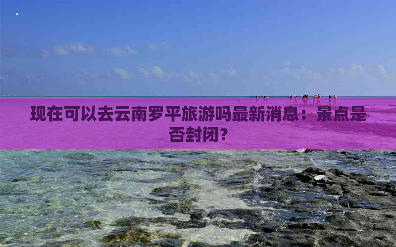 现在可以去云南罗平旅游吗最新消息：景点是否封闭？