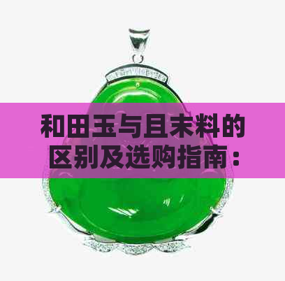 和田玉与且末料的区别及选购指南：了解两种材料的特性和价值