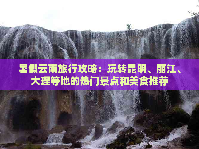 暑假云南旅行攻略：玩转昆明、丽江、大理等地的热门景点和美食推荐