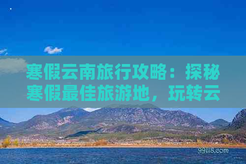 寒假云南旅行攻略：探秘寒假更佳旅游地，玩转云南不可错过的景点和活动