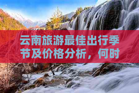 云南旅游更佳出行季节及价格分析，何时预订能享受更高优惠？