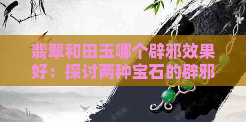 翡翠和田玉哪个辟邪效果好：探讨两种宝石的辟邪功效，以及哪种更适合佩戴。