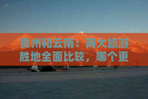 贵州和云南：两大旅游胜地全面比较，哪个更适合您？