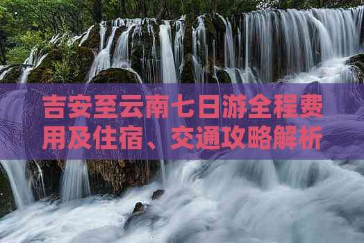 吉安至云南七日游全程费用及住宿、交通攻略解析，助您全面规划完美之旅