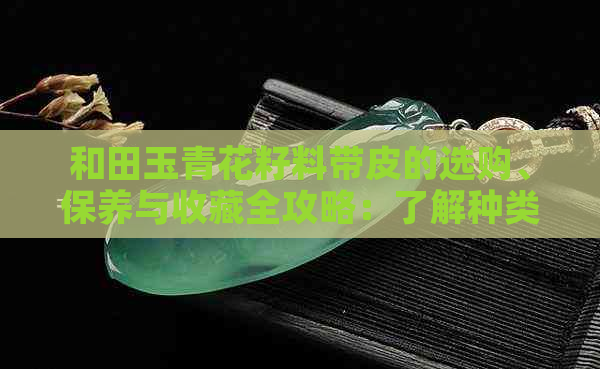 和田玉青花籽料带皮的选购、保养与收藏全攻略：了解种类、质量与市场行情