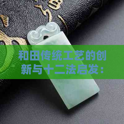 和田传统工艺的创新与十二法启发：文化传承的新视角