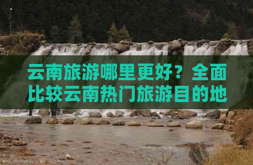 云南旅游哪里更好？全面比较云南热门旅游目的地