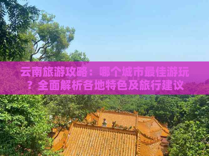 云南旅游攻略：哪个城市更佳游玩？全面解析各地特色及旅行建议