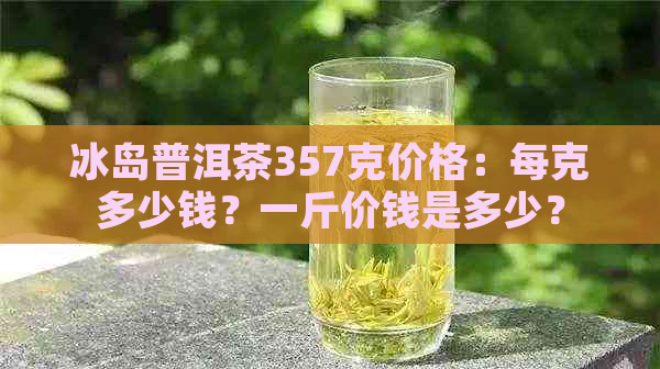 冰岛普洱茶357克价格：每克多少钱？一斤价钱是多少？