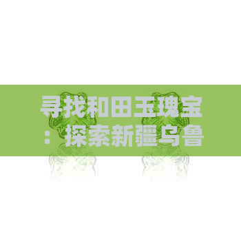 寻找和田玉瑰宝：探索新疆乌鲁木齐最值得信赖的市场与选购之道