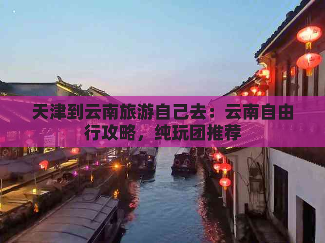 天津到云南旅游自己去：云南自由行攻略，纯玩团推荐