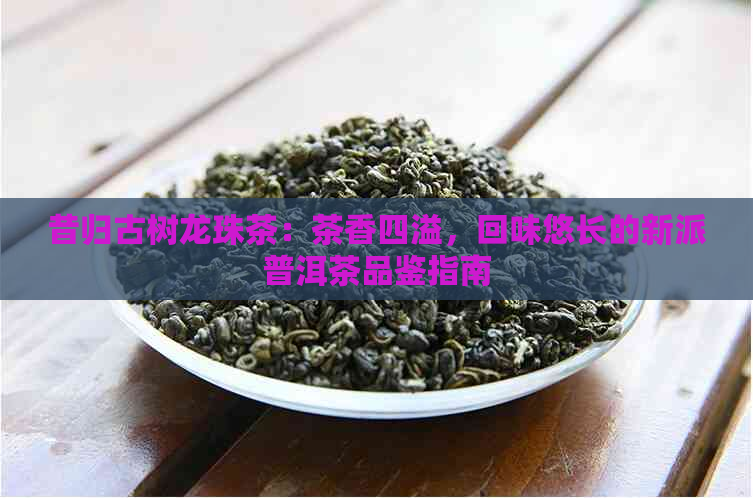 昔归古树龙珠茶：茶香四溢，回味悠长的新派普洱茶品鉴指南