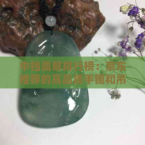 中档翡翠排行榜：京东推荐的高品质手镯和吊坠