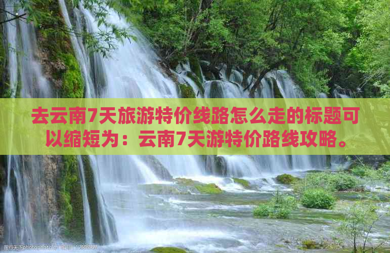 去云南7天旅游特价线路怎么走的标题可以缩短为：云南7天游特价路线攻略。