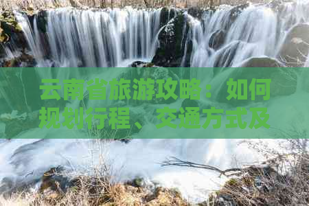 云南省旅游攻略：如何规划行程、交通方式及住宿选择，让你的旅途更完美