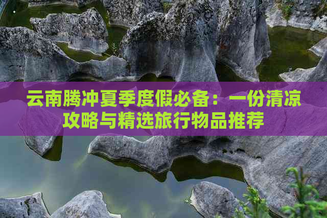 云南腾冲夏季度假必备：一份清凉攻略与精选旅行物品推荐