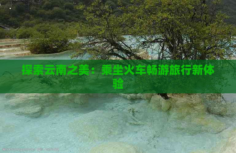 探索云南之美：乘坐火车畅游旅行新体验