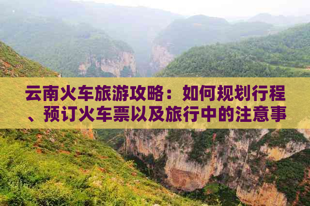 云南火车旅游攻略：如何规划行程、预订火车票以及旅行中的注意事项