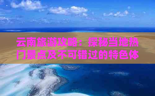 云南旅游攻略：探秘当地热门景点及不可错过的特色体验