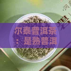 尔泰普洱茶：是熟普洱茶吗？它与生普洱茶和熟普洱茶之间的区别是什么？