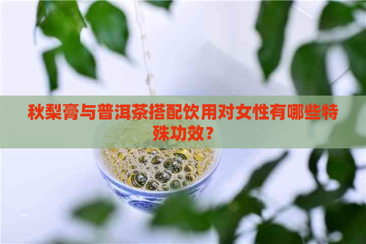 秋梨膏与普洱茶搭配饮用对女性有哪些特殊功效？