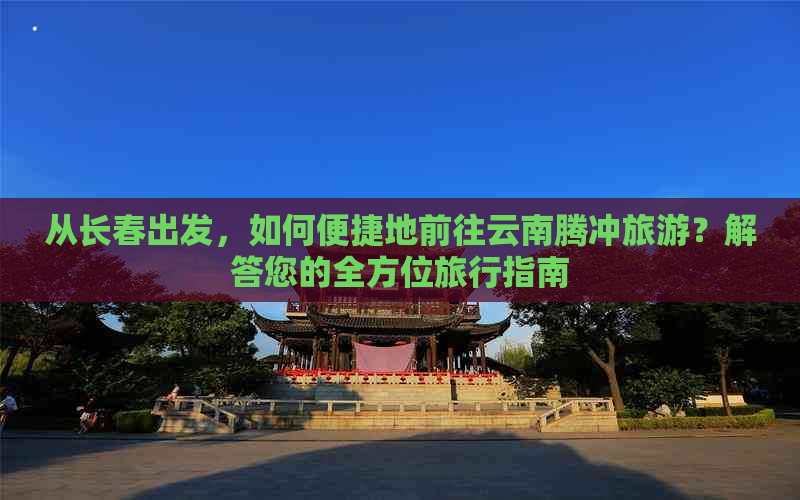 从长春出发，如何便捷地前往云南腾冲旅游？解答您的全方位旅行指南