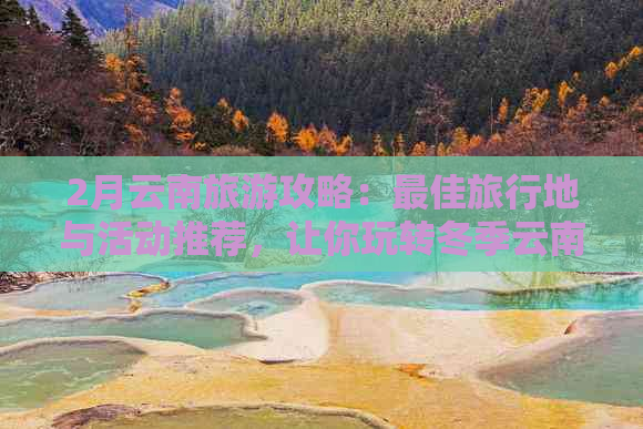 2月云南旅游攻略：更佳旅行地与活动推荐，让你玩转冬季云南