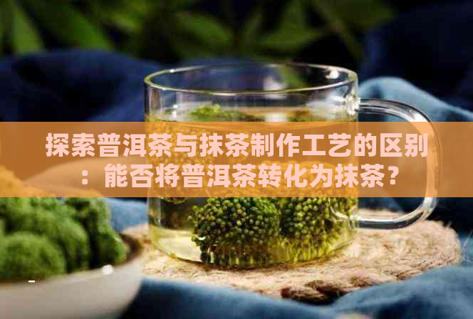 探索普洱茶与抹茶制作工艺的区别：能否将普洱茶转化为抹茶？