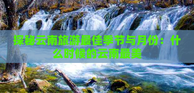 探秘云南旅游更佳季节与月份：什么时候的云南最美