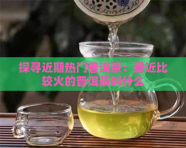 探寻近期热门普洱茶：最近比较火的普洱茶叫什么