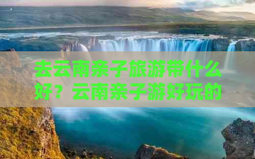 去云南亲子旅游带什么好？云南亲子游好玩的地方和路线推荐