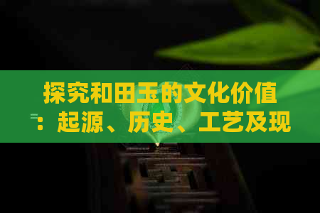 探究和田玉的文化价值：起源、历史、工艺及现代影响