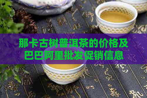 那卡古树普洱茶的价格及巴巴阿里批发促销信息