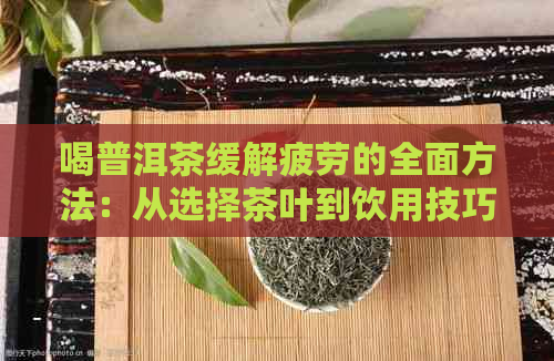 喝普洱茶缓解疲劳的全面方法：从选择茶叶到饮用技巧一应俱全