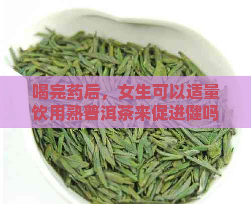 喝完药后，女生可以适量饮用熟普洱茶来促进健吗？