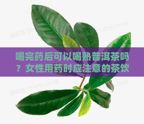 喝完药后可以喝熟普洱茶吗？女性用药时应注意的茶饮禁忌与建议