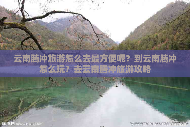 云南腾冲旅游怎么去最方便呢？到云南腾冲怎么玩？去云南腾冲旅游攻略