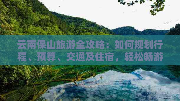 云南保山旅游全攻略：如何规划行程、预算、交通及住宿，轻松畅游保山