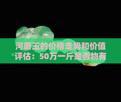 河磨玉的价格走势和价值评估：50万一斤是否物有所值？