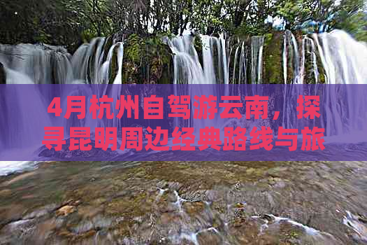 4月杭州自驾游云南，探寻昆明周边经典路线与旅游攻略