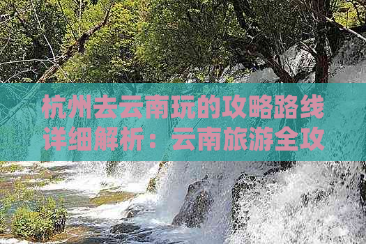 杭州去云南玩的攻略路线详细解析：云南旅游全攻略