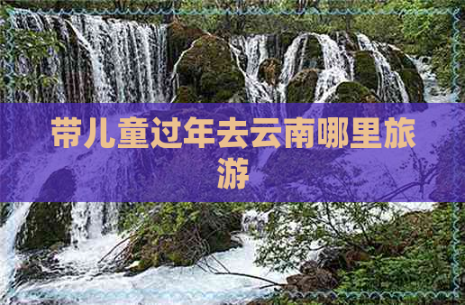 带儿童过年去云南哪里旅游