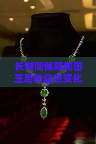 长时间佩戴和田玉后的自然变化：如何感受其独特魅力？