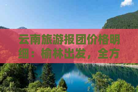 云南旅游报团价格明细：榆林出发，全方位旅行指南和费用一览表